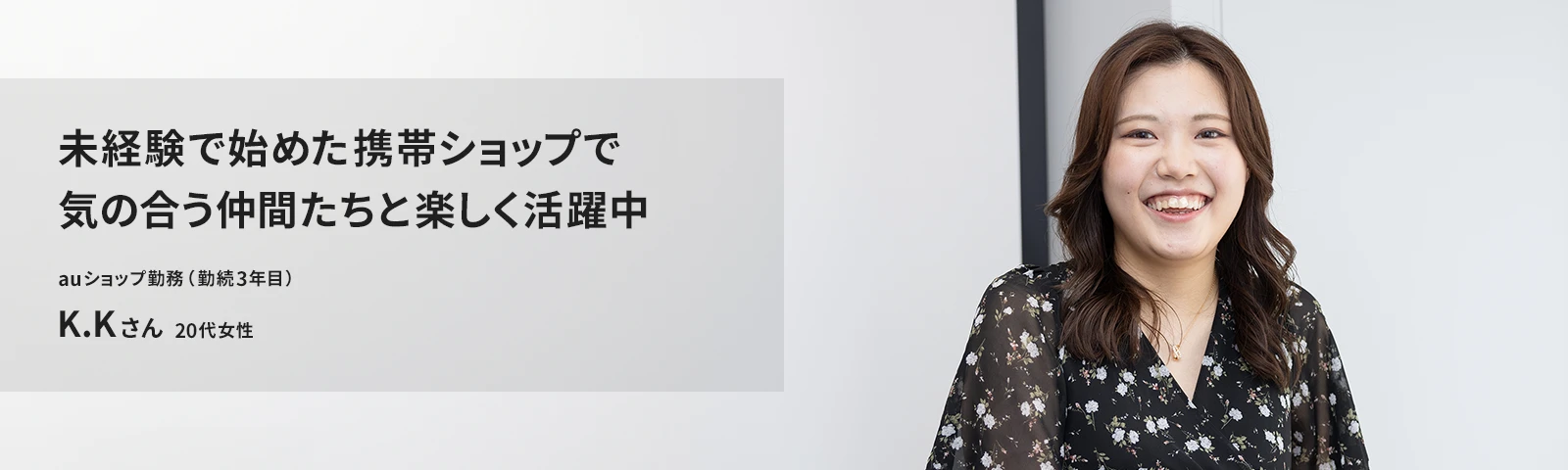 未経験で始めた携帯ショップで気の合う仲間たちと楽しく活躍中 auショップ たまプラーザ店勤務(勤続3年目) K.Kさん