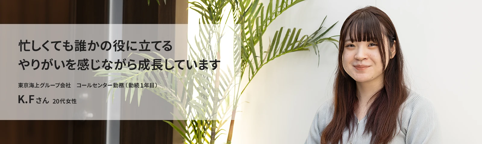 忙しくても誰かの役に立てるやりがいを感じながら成長しています 東京海上アシスタンス　コールセンター勤務（勤続1年目） K.Fさん