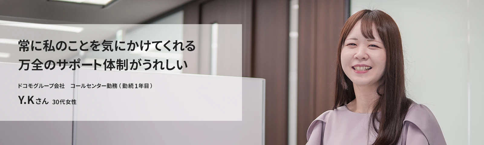 常に私のことを気にかけてくれる万全のサポート体制がうれしい ドコモCS コールセンター勤務(勤続1年目) Y.Kさん
